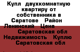 Купл. двухкомнатную квартиру от собственника в Саратове › Район ­ Ленинский › Цена ­ 1 900 000 - Саратовская обл. Недвижимость » Куплю   . Саратовская обл.